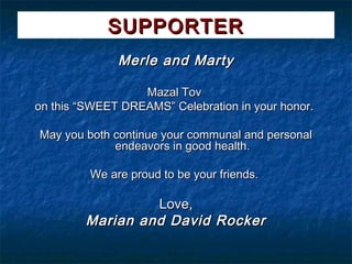 SUPPORTER
              Merle and Marty

                  Mazal Tov
on this “SWEET DREAMS” Celebration in your honor.

May you both continue your communal and personal
             endeavors in good health.

         We are proud to be your friends.

                 Love,
        Marian and David Rocker
 