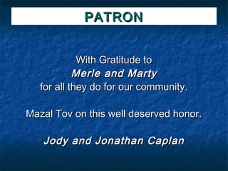 PATRON


             With Gratitude to
            Merle and Marty
   for all they do for our community.

Mazal Tov on this well deserved honor.

   Jody and Jonathan Caplan
 