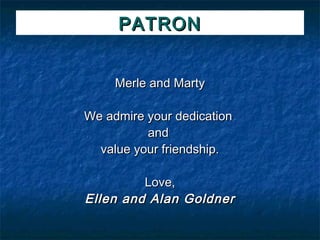 PATRON


     Merle and Marty

We admire your dedication
          and
  value your friendship.

         Love,
Ellen and Alan Goldner
 