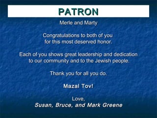 PATRON
                Merle and Marty

         Congratulations to both of you
         for this most deserved honor.

Each of you shows great leadership and dedication
   to our community and to the Jewish people.

            Thank you for all you do.

                  Mazal Tov!

                   Love,
      Susan, Bruce, and Mark Greene
 