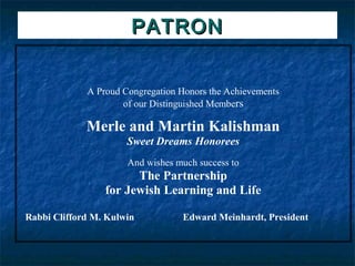 PATRON


             A Proud Congregation Honors the Achievements
                     of our Distinguished Members

             Merle and Martin Kalishman
                      Sweet Dreams Honorees
                      And wishes much success to
                       The Partnership
                 for Jewish Learning and Life

Rabbi Clifford M. Kulwin          Edward Meinhardt, President
 