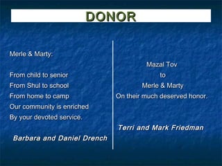 DONOR

Merle & Marty:
                                       Mazal Tov
From child to senior                       to
From Shul to school                   Merle & Marty
From home to camp             On their much deserved honor.
Our community is enriched
By your devoted service.
                              Terri and Mark Friedman
 Barbara and Daniel Drench
 