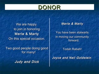 DONOR

      We are happy                Merle & Marty
    to join in honoring
                               You have been stalwarts
     Merle & Marty
                               in moving our community
 On this special occasion.              forward.

Two good people doing good         Todah Rabah!
         for many!
                             Joyce and Neil Goldstein
     Judy and Dick
 