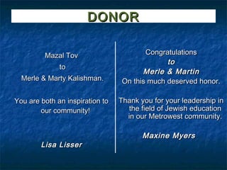 DONOR

         Mazal Tov                      Congratulations
                                              to
              to
                                       Merle & Martin
  Merle & Marty Kalishman.       On this much deserved honor.

You are both an inspiration to   Thank you for your leadership in
        our community!              the field of Jewish education
                                   in our Metrowest community.

                                        Maxine Myers
        Lisa Lisser
 