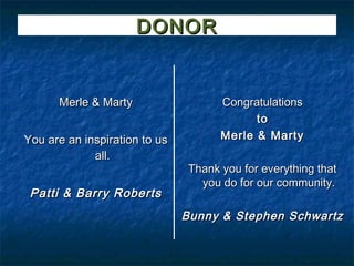 DONOR


      Merle & Marty                   Congratulations
                                            to
You are an inspiration to us          Merle & Marty
             all.
                                Thank you for everything that
                                  you do for our community.
 Patti & Barry Roberts
                               Bunny & Stephen Schwartz
 