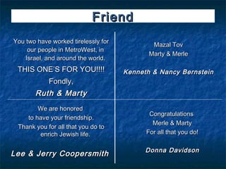 Friend
You two have worked tirelessly for
                                             Mazal Tov
     our people in MetroWest, in
                                            Marty & Merle
    Israel, and around the world.
 THIS ONE’S FOR YOU!!!!              Kenneth & Nancy Bernstein
            Fondly,
       Ruth & Marty
        We are honored
                                            Congratulations
    to have your friendship.
                                             Merle & Marty
 Thank you for all that you do to
        enrich Jewish life.                For all that you do!

                                           Donna Davidson
Lee & Jerry Coopersmith
 