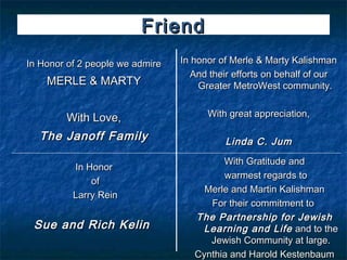 Friend
In Honor of 2 people we admire   In honor of Merle & Marty Kalishman
                                    And their efforts on behalf of our
    MERLE & MARTY                    Greater MetroWest community.


        With Love,                     With great appreciation,

  The Janoff Family                        Linda C. Jum
                                          With Gratitude and
          In Honor
                                          warmest regards to
              of
                                      Merle and Martin Kalishman
          Larry Rein
                                       For their commitment to
                                    The Partnership for Jewish
 Sue and Rich Kelin                  Learning and Life and to the
                                       Jewish Community at large.
                                    Cynthia and Harold Kestenbaum
 