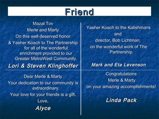 Friend
            Mazal Tov
                                         Yasher Koach to the Kalishmans
         Merle and Marty
                                                       and
   On this well deserved honor
                                            director, Bob Lichtman,
& Yasher Koach to The Partnership
       for all of the wonderful           on the wonderful work of The
     enrichment provided to our                     Partnership.
   Greater MetroWest Community.
Lori & Steven Klinghoffer                  Mark and Eta Levenson
                                                  Congratulations
        Dear Merle & Marty
                                                   Merle & Marty
Your dedication to our community is
             extraordinary.              on your amazing accomplishments!
 Your love for your friends is a gift.
                Love,                             Linda Pack
              Alyce
 