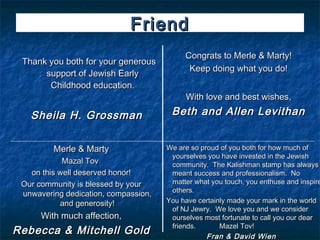 Friend
                                           Congrats to Merle & Marty!
 Thank you both for your generous
                                            Keep doing what you do!
      support of Jewish Early
       Childhood education.
                                           With love and best wishes,

   Sheila H. Grossman                  Beth and Allen Levithan


         Merle & Marty                We are so proud of you both for how much of
                                       yourselves you have invested in the Jewish
            Mazal Tov                  community. The Kalishman stamp has always
   on this well deserved honor!        meant success and professionalism. No
 Our community is blessed by your      matter what you touch, you enthuse and inspire
                                       others.
 unwavering dedication, compassion,
           and generosity!            You have certainly made your mark in the world
                                       of NJ Jewry. We love you and we consider
      With much affection,             ourselves most fortunate to call you our dear
                                       friends.       Mazel Tov!
Rebecca & Mitchell Gold                           Fran & David Wien
 