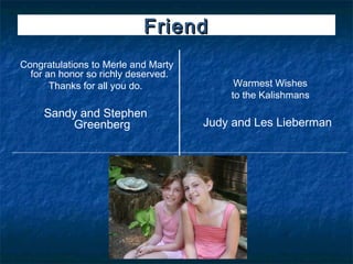 Friend
Congratulations to Merle and Marty
  for an honor so richly deserved. 
       Thanks for all you do.              Warmest Wishes
                                          to the Kalishmans
     Sandy and Stephen                            
         Greenberg                    Judy and Les Lieberman
 