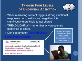 TRIGGER HIGH LEVELS
              OF EMOTIONAL ACTIVATION

   When marketing content triggers strong
    emotional responses both positive and negative,
    it is significantly more likely to get shared
   TREAD LIGHTLY – remember why people are
    motivated to share.
   Don’t be another Celeb Boutique             Celeb Boutique
    disaster                                   tweeted this after
                                                     the Aurora
                                                  Massacre and may
                                                    never recover
 