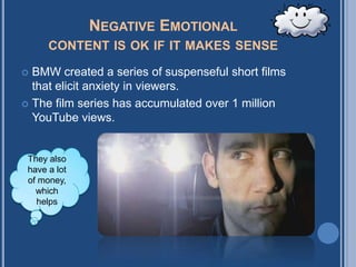 NEGATIVE EMOTIONAL
      CONTENT IS OK IF IT MAKES SENSE

 BMW created a series of suspenseful short films
  that elicit anxiety in viewers.
 The film series has accumulated over 1 million
  YouTube views.


 They also
 have a lot
 of money,
   which
   helps
 