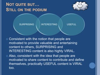 NOT QUITE BUT…
STILL ON THE PODIUM


         SURPRISING    INTERESTING       USEFUL




 Consistent with the notion that people are
  motivated to provide valuable and entertaining
  content to others, SURPRISING and
  INTERESTING content is also highly VIRAL.
 Also, consistent with the idea that people are
  motivated to share content to contribute and define
  themselves, practically USEFUL content is VIRAL
  too.
 