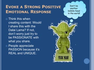 EVOKE A STRONG POSITIVE        Don’t be
                               another
EMOTIONAL RESPONSE          bobble-head
                            in the world!

 Think this when
  creating content: Would
  I share this with the
  Dalai Lama? If not,
  don‟t worry just try to
  be PASSIONATE with
  what you share.
 People appreciate
  PASSION because it‟s
  REAL and UNIQUE.
 