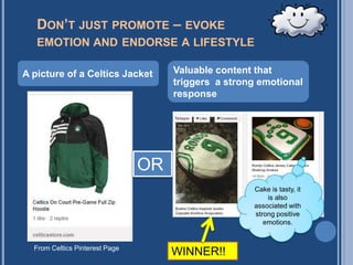 DON’T JUST PROMOTE – EVOKE
   EMOTION AND ENDORSE A LIFESTYLE

A picture of a Celtics Jacket        Valuable content that
                                     triggers a strong emotional
                                     response




                                OR
                                                     Cake is tasty, it
                                                         is also
                                                     associated with
                                                     strong positive
                                                        emotions.


  From Celtics Pinterest Page
                                     WINNER!!
 