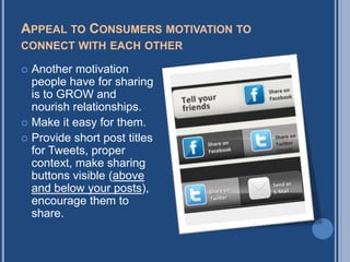 APPEAL TO CONSUMERS MOTIVATION TO
CONNECT WITH EACH OTHER

 Another motivation
  people have for sharing
  is to GROW and
  nourish relationships.
 Make it easy for them.
 Provide short post titles
  for Tweets, proper
  context, make sharing
  buttons visible (above
  and below your posts),
  encourage them to
  share.
 