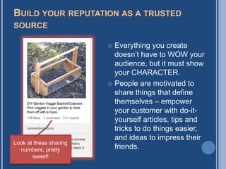 BUILD YOUR REPUTATION AS A TRUSTED
SOURCE

                         Everything you create
                          doesn‟t have to WOW your
                          audience, but it must show
                          your CHARACTER.
                         People are motivated to
                          share things that define
                          themselves – empower
                          your customer with do-it-
                          yourself articles, tips and
                          tricks to do things easier,
                          and ideas to impress their
Look at these sharing
  numbers, pretty         friends.
       sweet!
 