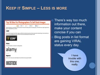 KEEP IT SIMPLE – LESS IS MORE

                      There‟s way too much
                       information out there,
                       make your content
                       concise if you can
                      Blog posts in list format
                       are gaining VIRAL
                       status every day.


                                    I have
                                 trouble with
                                   this one,
                                     really.
 