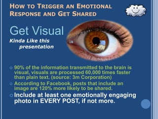 HOW TO TRIGGER AN EMOTIONAL
RESPONSE AND GET SHARED

Get Visual
Kinda Like this
      presentation



   90% of the information transmitted to the brain is
    visual, visuals are processed 60,000 times faster
    than plain text. (source: 3m Corporation)
   According to Facebook, posts that include an
    image are 120% more likely to be shared.
 Include   at least one emotionally engaging
    photo in EVERY POST, if not more.
 