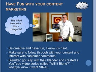 HAVE FUN WITH YOUR CONTENT
MARKETING


    This I-Pad
    blended up
       like a
    margarita!




 Be creative and have fun, I know it‟s hard.
 Make sure to follow through with your content and
  interact with customer comments.
 Blendtec got silly with their blender and created a
  YouTube video series called “Will it Blend?” –
  whattya know it went VIRAL.
 