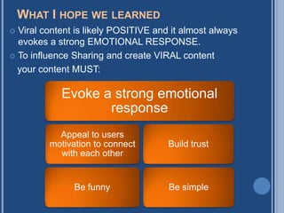 WHAT I HOPE WE LEARNED
 Viral content is likely POSITIVE and it almost always
  evokes a strong EMOTIONAL RESPONSE.
 To influence Sharing and create VIRAL content

  your content MUST:

            Evoke a strong emotional
                   response
           Appeal to users
         motivation to connect        Build trust
           with each other


               Be funny               Be simple
 