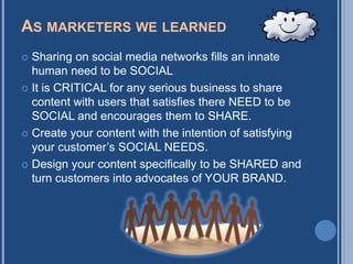 AS MARKETERS WE LEARNED
 Sharing on social media networks fills an innate
  human need to be SOCIAL
 It is CRITICAL for any serious business to share
  content with users that satisfies there NEED to be
  SOCIAL and encourages them to SHARE.
 Create your content with the intention of satisfying
  your customer‟s SOCIAL NEEDS.
 Design your content specifically to be SHARED and
  turn customers into advocates of YOUR BRAND.
 