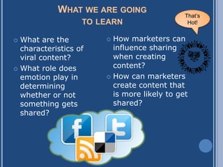 WHAT WE ARE GOING
                                             That‟s
                   TO LEARN                   Hot!


 What are the          How marketers can
  characteristics of     influence sharing
  viral content?         when creating
 What role does
                         content?
  emotion play in       How can marketers
  determining            create content that
  whether or not         is more likely to get
  something gets         shared?
  shared?
 