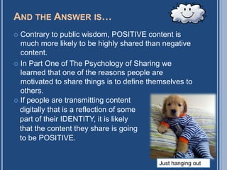 AND THE ANSWER IS…
 Contrary to public wisdom, POSITIVE content is
  much more likely to be highly shared than negative
  content.
 In Part One of The Psychology of Sharing we
  learned that one of the reasons people are
  motivated to share things is to define themselves to
  others.
 If people are transmitting content
  digitally that is a reflection of some
  part of their IDENTITY, it is likely
  that the content they share is going
  to be POSITIVE.


                                           Just hanging out
 