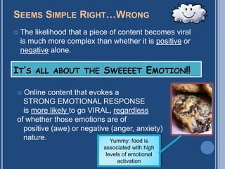 SEEMS SIMPLE RIGHT…WRONG
   The likelihood that a piece of content becomes viral
    is much more complex than whether it is positive or
    negative alone.

IT’S ALL ABOUT THE SWEEEET EMOTION!!

 Online content that evokes a
  STRONG EMOTIONAL RESPONSE
  is more likely to go VIRAL, regardless
of whether those emotions are of
  positive (awe) or negative (anger, anxiety)
  nature.                   Yummy: food is
                             associated with high
                              levels of emotional
                                   activation
 