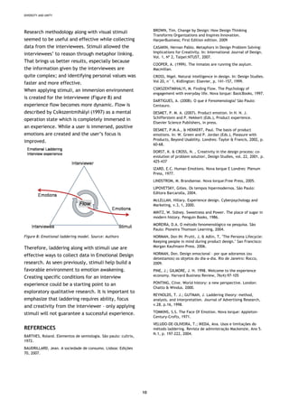 DIVERSITY AND UNITY
10
BROWN, Tim. Change by Design: How Design Thinking
Transforms Organizations and Inspires Innovation.
HarperBusiness; First Edition edition. 2009
Research methodology along with visual stimuli
seemed to be useful and effective while collecting
data from the interviewees. Stimuli allowed the
interviewees’ to reason through metaphor linking.
That brings us better results, especially because
the information given by the interviewees are
quite complex; and identifying personal values was
faster and more effective.
CASAKIN, Hernan Pablo. Metaphors in Design Problem Solving:
Implications for Creativity. In: International Journal of Design.
Vol. 1, Nº 2, Taipei:NTUST, 2007.
COOPER, A. (1999). The inmates are running the asylum.
Macmillan.
CROSS, Nigel. Natural intelligence in design. In: Design Studies.
Vol 20, n° 1, Kidlington: Elsevier, p. 141-157, 1999.
CSIKSZENTMIHALYI, M. Finding Flow. The Psychology of
engagement with everyday life. Nova Iorque: BasicBooks, 1997.
When applying stimuli, an immersion environment
is created for the interviewee (Figure 8) and
experience flow becomes more dynamic. Flow is
described by Csíkszentmihályi (1997) as a mental
operation state which is completely immersed in
an experience. While a user is immersed, positive
emotions are created and the user’s focus is
improved.
DARTIGUES, A. (2008). O que é Fenomenologia? São Paulo:
Centauro.
DESMET, P. M. A. (2007). Product emotion. In H. N. J.
Schifferstein and P. Hekkert (Eds.), Product experience.
Elsevier Science Publishers, in press.
DESMET, P.M.A., & HEKKERT, Paul. The basis of product
emotions. In: W. Green and P. Jordan (Eds.), Pleasure with
Products, Beyond Usability. Londres: Taylor & Francis, 2002, p.
60-68.
DORST, K. & CROSS, N. , 'Creativity in the design process: co-
evolution of problem solution', Design Studies, vol. 22, 2001. p.
425-437
IZARD, E.C. Human Emotions. Nova Iorque E Londres: Plenum
Press, 1977.
LINDSTROM, M. Brandsense. Nova Iorque:Free Press, 2005.
LIPOVETSKY, Gilles. Os tempos hipermodernos. São Paulo:
Editora Barcarolla, 2004.
McLELLAN, Hillary. Experience design. Cyberpsychology and
Marketing, v.3, 1, 2000.
MINTZ, W. Sidney. Sweetness and Power. The place of sugar in
modern history. Penguin Books, 1986.
MOREIRA, D.A. O método fenomenológico na pesquisa. São
Paulo: Pioneira Thomson Learning, 2004.
Figure 8: Emotional laddering model. Source: Authors NORMAN, Don IN: Pruitt, J, & Adlin, T, "The Persona Lifecycle:
Keeping people in mind during product design." San Francisco:
Morgan Kaufmann Press. 2006.Therefore, laddering along with stimuli use are
effective ways to collect data in Emotional Design
research. As seen previously, stimuli help build a
favorable environment to emotion awakening.
Creating specific conditions for an interview
experience could be a starting point to an
exploratory qualitative research. It is important to
emphasize that laddering requires ability, focus
and creativity from the interviewer – only applying
stimuli will not guarantee a successful experience.
NORMAN, Don. Design emocional – por que adoramos (ou
detestamos) os objetos do dia-a-dia. Rio de Janeiro: Rocco,
2009.
PINE, J.; GILMORE, J. H. 1998. Welcome to the experience
economy. Harvard Business Review, 76(4):97-105
PONTING, Clive. World history: a new perspective. London:
Chatto & Windus. 2000.
REYNOLDS, T. J.; GUTMAN, J. Laddering theory: method,
analysis, and interpretation. Journal of Advertising Research,
v.28, p.16, 1998.
TOMKINS, S.S. The Face Of Emotion. Nova Iorque: Appleton-
Century-Crofts, 1971.
VELUDO-DE-OLIVEIRA, T.; IKEDA, Ana. Usos e limitações do
método laddering. Revista de admnistração Mackenzie, Ano 5.
N.1, p. 197-222, 2004.
REFERENCES
BARTHES, Roland. Elementos de semiologia. São paulo: cultrix,
1972.
BAUDRILLARD, Jean. A sociedade de consumo. Lisboa: Edições
70, 2007.
 