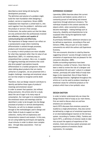 DIVERSITY AND UNITY
described as never being still during the
development processes.
The definition and solution of a problem might
build the main foundation when designing a
product, service or experience. Brown (2009)
emphasizes how important a united team is, who
work together from the problem’s definition until
the product or service’s final concept.
Furthermore, the author points out that the ideas
are only achieved when the professionals involved
are reflexive, creative and capable of
communicating fast and effectively.
The importance of Design research can reflect on
a socioeconomic scope where marketing
differentiation is settled through processes,
products and innovative experiences.
In a society in which products are more valuable
for what they represent other than its value of use
(Baudrillard, 2007), it’s relatively easy to
comprehend how a product, like a car, is capable
of triggering meanings and emotions that could
also drive people’s perceptions towards
differentiation in a market perspective. However
when talking about products that are mainly
utilitarian or pragmatic, we are presented with a
tougher challenge: meanings and emotional values
are not that simple to recognize and be dealt
with.
Therefore, how can Design research contribute to
identify and define these types of products’
meanings and emotional values?
In order to answer that question, but without
being conclusive, this article aims for a study
about the use of sugar in its many ways of
consumption. Our main goal is to comprehend how
the emotional values and meanings could be
identified in order to be brought into the Design
processes of product or services developments.
Thereunto, we will try to deepen ourselves
through to the methodologies used in Design and
other fields of study to support our data
collection, mainly with an exploratory and
interpretative research and analysis. In this case,
we are using laddering techniques and applying
visual stimulus in order to obtain more complex
data – through ideas associations - from our
interviewees.
EXPERIENCE ECONOMY
Lipovetsky (2004) theorizes about the current
consumerist and hedonic society which is in
constantly pursuit of well-being and renewal
experience through adventure simulacra. The
individual situated in this context searches for
objects which, when converted to symbols,
become meaningful – making feelings such as
insecurity, disability and dissatisfaction to be
surpassed when facing the egalitarian myth
(Baudrillard, 2007).
As previously mentioned, adventure simulacra can
be defined as experience. According to Pine and
Gilmore (1998), they are part of a new modern
consumerist era which the authors call Experience
Economy.
This new economic direction is ruled by theories
suggesting ventures’ success through creation and
simulation of experiences that are pleasant for the
consumers (McLellan, 2009).
Studies surrounding experience have been
enriched by a number of factors. Since there has
been a need to review the role of a designer and
to comprehend life and users’ culture in a deeper
manner, previously left aside fields of study have
begun to be researched. One of these fields is
called Design Emotion, highlighted throughout this
article as it can be used to produce meanings or
emotional values for utilitarian products or for
products which have a low symbolic value.
DESIGN EMOTION
In order to better understand why we chose the
Design Emotion field of study as our main theme,
first we need to discuss what are and how
emotions are conceived.
Izard (1977) discusses that emotions cannot be
studied as a single phenomenon, they also cannot
be defined by a single act of emotional experience
or an electrophysiological reaction on the nervous
system. According to Tomkins (1962), Tomkins and
Izard (1971), a definition of emotion needs to take
into account the aspects of experience of the
emotion, brain and nervous system processes and
expressive patterns of emotions (facial
expressions, for example).
2
 