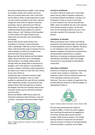 PRODEEDINGS IASDR2011
According to Donald Norman (2009), human beings
are complex animals with complex structures,
they are conscient about their roles in the world
and are able to reflect on past experiences so they
can learn and be successful in the future. Norman
categorizes three levels of cognitive emotional
processing: visceral, behavioral and reflexive.
These levels of cognitive processing ranges from
validating simple sensory aspects of a specific
object using our “gut” feeling to reflecting about
a certain aspect of an object based on past
experiences and only then react (emotionally)
accordingly.
Several other factors could influence the
elucidation of emotions, Cattel and Scheier
(1961), Spielberger (1966) tell us that in order to
better understand these types of reactions first we
need to deepen our efforts and studies at the
state and traits of emotional states.
Researchers like Pieter Desmet and Paul Hekkert
(2002), discuss that there are no emotionally
neutral products. Any design evokes emotion
through either the design itself or because of its
designers, even if the project is not intended to
provoke. A design’s interfaces could be planned to
be neutral, but it does not mean that their effects
on the users will be so.
Studying the users’ emotional reactions might
bring benefits to designers, since it is then
possible to understand the most efficient variables
when evaluating a product. By noticing the way
people interact with and experience a product,
the designer will have the necessary input so that
innovative results may be achieved successfully
and more often.
Desmet and Hekkert (2007) discuss about the
interaction experience levels between a user and
a product, according to the picture below (Figure
1):
Figure 1: Product Experience Framework. Source: Desmet and
Hekkert (2007)
AESTHETIC EXPERIENCE
A product’s ability to waken one or more body
senses may be called an aesthetic experience.
According to Desmet and Hekkert, a product can
be pleasant to look at, touch or even smell.
It can be related to the visceral level (Norman,
2009), which can establish the user’s first opinions
and emotions towards an object. At the same
time, the first feelings of desire can occur if the
user gets a positive first impression from the
product.
EXPERIENCE OF MEANING
While accessing the user’s memory and making
associations and interpreting signs, the experience
of meaning depends mainly on cognition. By doing
so, the individual is able to make connections
between metaphors and determine characteristics
and personalities symbolically to a product.
Experience of meaning can develop attachment
links (Desmet and Hekkert, 2007) and through
interactions it is also possible to build identity
connections.
EMOTIONAL EXPERIENCE
Emotions are evoked by an appraisal, interpreting
a certain event, product or experience. The
experience itself is directly related to beliefs and
to the individual’s personal and cultural
memories. That way, an object or experience may
provoke different emotions to different people, as
represented in Figure 2.
Figure 2: Emotion production flowchart. Source: Desmet, 2002.
We were also motivated by the studies of
Lindstrom (2005), in which the author suggests
that improving the experience by engaging the
five senses could be determinant to build a
stronger, better brand or product. The studied
done by Lindstrom reveals that the perceived
value of a product in relation to the bond between
the brand/product x consumer can be highly
3
 