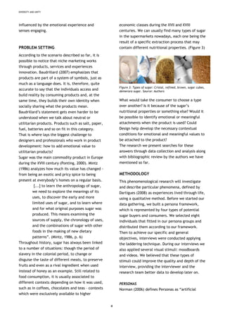 DIVERSITY AND UNITY
influenced by the emotional experience and
senses engaging.
PROBLEM SETTING
According to the scenario described so far, it is
possible to notice that niche marketing works
through products, services and experiences
innovation. Baudrillard (2007) emphasizes that
products are part of a system of symbols, just as
much as a language does. It is, therefore, quite
accurate to say that the individuals access and
build reality by consuming products and, at the
same time, they builds their own identity when
socially sharing what the products mean.
Baudrillard’s statement gets even harder to be
understood when we talk about neutral or
utilitarian products. Products such as salt, paper,
fuel, batteries and so on fit in this category.
That is where lays the biggest challenge to
designers and professionals who work in product
development: how to add emotional value to
utilitarian products?
Sugar was the main commodity product in Europe
during the XVIII century (Ponting, 2000). Mintz
(1986) analyzes how much its value has changed -
from being an exotic and pricy spice to being
present at everybody’s homes on a regular basis.
[...] to learn the anthropology of sugar,
we need to explore the meanings of its
uses, to discover the early and more
limited uses of sugar, and to learn where
and for what original purposes sugar was
produced. This means examining the
sources of supply, the chronology of uses,
and the combinations of sugar with other
foods in the making of new dietary
patterns”. (Mintz, 1986, p. 6)
Throughout history, sugar has always been linked
to a number of situations: though the period of
slavery in the colonial period, to change or
disguise the taste of different meats, to preserve
fruits and even as a rival ingredient when used
instead of honey as an example. Still related to
food consumption, it is usually associated to
different contexts depending on how it was used,
such as in coffees, chocolates and teas – contexts
which were exclusively available to higher
economic classes during the XVII and XVIII
centuries. We can usually find many types of sugar
in the supermarkets nowadays, each one being the
result of a specific extraction process that may
contain different nutritional properties. (Figure 3)
Figure 3: Types of sugar: Cristal, refined, brown, sugar cubes,
demerara sugar. Source: Authors
What would take the consumer to choose a type
over another? Is it because of the sugar’s
nutritional properties or something else? Would it
be possible to identify emotional or meaningful
attachments when the product is used? Could
Design help develop the necessary contextual
conditions for emotional and meaningful values to
be attached to the product?
The research we present searches for these
answers through data collection and analysis along
with bibliographic review by the authors we have
mentioned so far.
METHODOLOGY
This phenomenological research will investigate
and describe particular phenomena, defined by
Dartigues (2008) as experiences lived through life,
using a qualitative method. Before we started our
data gathering, we built a persona framework,
which is represented by four types of potential
sugar buyers and consumers. We selected eight
individuals that fitted in our persona groups and
distributed them according to our framework.
Then to achieve our specific and general
objectives, interviews were conducted applying
the laddering technique. During our interviews we
also applied several visual stimuli: moodboards
and videos. We believed that these types of
stimuli could improve the quality and depth of the
interview, providing the interviewer and the
research team better data to develop later on.
PERSONAS
Norman (2006) defines Personas as “artificial
4
 