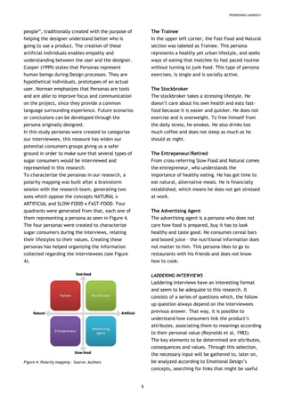 PRODEEDINGS IASDR2011
people”, traditionally created with the purpose of
helping the designer understand better who is
going to use a product. The creation of these
artificial individuals enables empathy and
understanding between the user and the designer.
Cooper (1999) states that Personas represent
human beings during Design processes. They are
hypothetical individuals, prototypes of an actual
user. Norman emphasizes that Personas are tools
and are able to improve focus and communication
on the project, since they provide a common
language surrounding experience. Future scenarios
or conclusions can be developed through the
persona originally designed.
In this study personas were created to categorize
our interviewees, this measure has widen our
potential consumers groups giving us a safer
ground in order to make sure that several types of
sugar consumers would be interviewed and
represented in this research.
To characterize the personas in our research, a
polarity mapping was built after a brainstorm
session with the research team, generating two
axes which oppose the concepts NATURAL x
ARTIFICIAL and SLOW-FOOD x FAST-FOOD. Four
quadrants were generated from that, each one of
them representing a persona as seen in Figure 4.
The four personas were created to characterize
sugar consumers during the interviews, relating
their lifestyles to their values. Creating these
personas has helped organizing the information
collected regarding the interviewees (see Figure
4).
Figure 4: Polarity mapping – Source: Authors
The Trainee
In the upper left corner, the Fast Food and Natural
section was labeled as Trainee. This persona
represents a healthy yet urban lifestyle, and seeks
ways of eating that matches its fast paced routine
without turning to junk food. This type of persona
exercises, is single and is socially active.
The Stockbroker
The stockbroker takes a stressing lifestyle. He
doesn’t care about his own health and eats fast-
food because it is easier and quicker. He does not
exercise and is overweight. To free himself from
the daily stress, he smokes. He also drinks too
much coffee and does not sleep as much as he
should at night.
The Entrepeneur/Retired
From cross-referring Slow Food and Natural comes
the entrepreneur, who understands the
importance of healthy eating. He has got time to
eat natural, alternative meals. He is financially
established, which means he does not get stressed
at work.
The Advertising Agent
The advertising agent is a persona who does not
care how food is prepared, buy it has to look
healthy and taste good. He consumes cereal bars
and boxed juice – the nutritional information does
not matter to him. This persona likes to go to
restaurants with his friends and does not know
how to cook.
LADDERING INTERVIEWS
Laddering interviews have an interesting format
and seem to be adequate to this research. It
consists of a series of questions which, the follow
up question always depend on the interviewees
previous answer. That way, it is possible to
understand how consumers link the product’s
attributes, associating them to meanings according
to their personal value (Reynolds et al, 1982).
The key elements to be determined are attributes,
consequences and values. Through this selection,
the necessary input will be gathered to, later on,
be analyzed according to Emotional Design’s
concepts, searching for links that might be useful
5
 