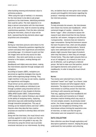 DIVERSITY AND UNITY
when building meaning and emotional value to
utilitarian products.
When using this type of method, it is necessary
for the interviewer to be able to ask proper
questions to the interviewee, identifying elements
that could be useful. The main objective is to
keep a natural conversation with the interviewee
and, at the same time, look for answers by asking
unpretentious questions. From the data collected
during the interviews, chains of value will be
built, representing the key elements about sugar
acquisition and consumption.
STIMULI
During our interviews pictures were shown to the
interviewees, followed by questions regarding the
content and about their experiences and emotions
surrounding sugar. It is relevant to point out that
the images were not the only source for data
collection – they were used merely as a way to
immerse in the subject, evoking feelings and
memories.
Moodboards and videos were also shown, making
the interviewees associate through analogies and
metaphors.
According to Casakin (2007), metaphors are
perceived as cognitive strategies that may be
useful while organizing design thinking. They
might interfere in the way we see reality, organize
our experiences and thoughts.
Visual stimuli can be used to help creative
thinking, which enables an individual to see
through a problem using innovative and non-
traditional points of view (Casakin & Kreitler,
2005a APUD Casakin 2007). Csikszentmihalyi
(1997) states that creative thinking is also related
to the ability of analyzing reality, exploring
alternative ways and understanding situations
through innovative perspectives. This way of
thinking can be related to Dorst and Cross’ (2001)
theories when they describe how creative
processes are essential to develop ideas and solve
problems.
Along with the interviews, the visual stimuli were
carefully applied in order to make sure that the
given answers were not guided in any way. Our
motivation by using the stimuli was to provoke
emotional reactions on our interviewees. By doing
this, we believe that we were given more complex
answers and thoughtful information regarding the
products’ meanings and emotional values during
the interview process.
Moodboards
To help stimulate the answers, the interviewees
were shown two movies and moodboards – which
contained images of candies - related to the
theme “sugar”. After a brainstorm session the
research team determined that the key themes
would be: self-esteem, indulgence and affection
/companionship – elements that are related to
sugar consumption. During the brainstorm session
the team focused on how, when and why people
might consume sugar related products. Several
topics were addressed and it was noticed that
people might consume these types of products
when they feel down or when they are amongst
friends/family. They also might consume them as
an act of indulgence, as a reward or even as an
act of affection, such as gifting to a beloved
person. We had to make sure that positive, neutral
and negative elements were present in our
moodboards, in order to keep the visual stimuli
balanced.
Movies
Two movies were selected from a list that
contained “sweet” and “sugar” as a theme: Lasse
Hallström’s Chocolat and Sofia Coppola’s Marie
Antoinette. The objective was to stimulate the
interviewees to truthfully answer the interview,
enriching it with memories and feelings.
That way, applying stimuli from moodboards and
videos was useful and innovative as it helped
stimulate creative thinking which may result in
rich and complex answers. As previously stated
earlier, the chosen images and movies were used
to provoke the metaphorical thinking of the
interviewee without limiting the associative area
of interview, to make sure that the given
information were not tampered in any way.
DATA COLLECTION
Data collection was done through exploratory and
descriptive qualitative research, helping the group
understand the main problem and collecting
6
 