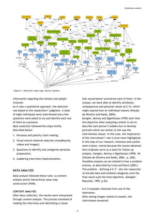 PRODEEDINGS IASDR2011
Figure 5 – Hierarchic value map. Source: Authors
information regarding the context and people
involved.
As it uses a qualitative approach, the selection
was based on the researchers’ judgment. A total
of eight individuals were interviewed and a few
questions were asked to try and identify each one
of them as a persona.
Data collection followed the steps briefly
described below:
1. Personas and polarity chart making;
2. Visual stimuli material selection (moodboards,
videos and images);
3. Questions to identify and categorize personas
preparation;
4. Laddering interviews implementation.
DATA ANALYSIS
Data analysis followed these rules: a) content
analysis and b) hierarchical value map
construction (HVM).
CONTENT ANALYSIS
After data collection, the results were interpreted
through content analysis. The process consisted of
reading the interviews and identifying a clause
that would better summarize each of them. In the
clauses, we were able to identify attributes,
consequences and personal values (A-C-V), which
might express how an individual reasons (Veludo-
de-Oliveira and Ikeda, 2004).
Gengler, Mulvey and Oglethorpe (1999) alert that
the objective when analyzing content is not to
describe each person’s ladders but to develop
portraits which are similar to the way the
interviewees reason. In this case, the importance
of the interviewers’ role is once more highlighted.
In this step of our research, intensive and careful
work is done, mainly because the results obtained
here originate serve as a basis for follow-up
analysis. Gengler, Mulvey e Oglethorpe (1999) IN:
(Veludo-de-Oliveira and Ikeda, 2004 , p. 206).
Variables analysis can be related to how a problem
evolves, as described by Cross and Dorst (2001).
The problem – defining A-C-V – lets the researcher
re-encode data and combine categories until the
final result suits the final objective. (Gengler;
Reynolds, 1995, p.22)
A-C-V example collected from one of the
interviews:
After seeing images related to sweets, the
interviewee answered:
7
 
