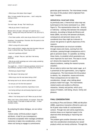 DIVERSITY AND UNITY
> What do you think about these images?
Wow. So many candies! But you know... I don’t really like
looking at them.
> Why?
Too much sugar. No way. That’s bad for you.
> Why do you think it’s bad for you?
Because this is all sugar. And sugar isn’t good for you, I
mean... Having a few every now and then it’s ok, but all of it,
no way.
> From these candies, which ones do you think are O.K. to eat?
Gumdrops. I love gumdrops. Chocolate. But this (points to the
cotton candy), no way.
> What’s wrong with cotton candy?
That’s really artificial. Imagine what kind of product they use
to get it colored that way. These drops as well.
> And aren’t gumdrops artificial?
(laughs...). Alright. They are, right? But I like having
gumdrops.
> Why do you prefer gumdrops over cotton candy considering
they’re both artificial?
You caught me... I think it’s because gumdrops remind me of
my childhood, of going to school. Or going to the movies.
> Reminds you of good things?
Yes. Who doesn’t like being a kid?
> What do you miss the most about being a child?
Not having much to do. And we could be honest.
> So now you can’t be like that anymore?
I can, but it’s difficult sometimes. Especially at work.
> Are having nothing to do and honesty important to you?
Yes. Very important.
> What is “not having much to do”? When can you do that?
When I don’t have a fixed schedule, for example. Those days
are like a dream. To be able to sleep until late... To have
breakfast calmly...
By analyzing the above dialogue, we can notice
that:
Cotton candy: artificial product (sugar’s
attribute), is bad for you (consequence).
It becomes acceptable when nostalgia (childhood
memories) is taken into consideration, a time
where not having to engage to commitments
generates good memories. The interviewee reveals
the value of this product which originated from
sugar: freedom.
HIERARCHICAL VALUE MAP (HVM)
As previously seen, a hierarchical value map was
build based on the items mentioned in a). (HVM -
Figure 5). This representation shows the – directly
or indirectly - existing links between the analyzed
elements. According to Veludo-de-Oliveira and
Ikeda (2004), not every link between attributes,
consequences and personal values can be
considered since they might be irrelevant to
answer the general or specific objectives of this
research.
HVM representation can structure variables
through means-end chains, starting from the
attributes, passing through consequences until it
gets to personal values. It is possible, by linking
these chains, to establish which parameters are
more important for each level. This step is crucial
as it directs the researcher to specific
objects/problems, making the research process
smoother.
We are able to notice now that caster sugar, as it
is presented at the supermarkets, carry negative
consequences. The interviewees link this product
to obesity, fat, temptation, nausea and excess.
These consequences are not taken into
consideration, though, when talking about
products made from sugar. The interviewees
related sweets and candies to affection,
relaxation, honesty and parties; which carry
values of freedom, well-being, leisure, family and
pleasure.
FINAL CONSIDERATIONS
According to Pine and Gilmore (1998) and McLellan
(2000), experience innovation offered to users can
be of great value inside of a socioeconomic
context. Through new and catchy experiences,
emotion shows as an important aspect to be
observed while developing or improving new
products
The problem gains another dimension when we
take into consideration emotionally low valued
products which are merely utilitarian. Through this
8
 