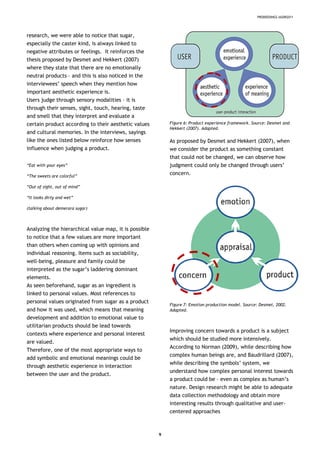 PRODEEDINGS IASDR2011
research, we were able to notice that sugar,
especially the caster kind, is always linked to
negative attributes or feelings. It reinforces the
thesis proposed by Desmet and Hekkert (2007)
where they state that there are no emotionally
neutral products – and this is also noticed in the
interviewees’ speech when they mention how
important aesthetic experience is.
Users judge through sensory modalities – it is
through their senses, sight, touch, hearing, taste
and smell that they interpret and evaluate a
certain product according to their aesthetic values
and cultural memories. In the interviews, sayings
like the ones listed below reinforce how senses
influence when judging a product.
“Eat with your eyes”
“The sweets are colorful”
“Out of sight, out of mind”
“It looks dirty and wet”
(talking about demerara sugar)
Analyzing the hierarchical value map, it is possible
to notice that a few values are more important
than others when coming up with opinions and
individual reasoning. Items such as sociability,
well-being, pleasure and family could be
interpreted as the sugar’s laddering dominant
elements.
As seen beforehand, sugar as an ingredient is
linked to personal values. Most references to
personal values originated from sugar as a product
and how it was used, which means that meaning
development and addition to emotional value to
utilitarian products should be lead towards
contexts where experience and personal interest
are valued.
Therefore, one of the most appropriate ways to
add symbolic and emotional meanings could be
through aesthetic experience in interaction
between the user and the product.
Figure 6: Product experience framework. Source: Desmet and
Hekkert (2007). Adapted.
As proposed by Desmet and Hekkert (2007), when
we consider the product as something constant
that could not be changed, we can observe how
judgment could only be changed through users’
concern.
Figure 7: Emotion production model. Source: Desmet, 2002.
Adapted.
Improving concern towards a product is a subject
which should be studied more intensively.
According to Norman (2009), while describing how
complex human beings are, and Baudrillard (2007),
while describing the symbols’ system, we
understand how complex personal interest towards
a product could be – even as complex as human’s
nature. Design research might be able to adequate
data collection methodology and obtain more
interesting results through qualitative and user-
centered approaches
9
 