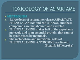  METABOLISM:
1. Large doses of aspartame release ASPARTATE,
PHENYLALANINE and METHANOL and these
compounds are metabolized and excreted.
2. PHENYLALANINE makes half of the aspartame
molecule and is an essential protein that cannot
be synthesised by mammals.
3. The metabolism and nutritional roles of
PHENYLALANINE & TYROSINE are linked.
(Stegink &Filer,1984)
 