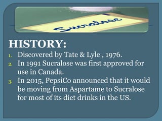 HISTORY:
1. Discovered by Tate & Lyle , 1976.
2. In 1991 Sucralose was first approved for
use in Canada.
3. In 2015, PepsiCo announced that it would
be moving from Aspartame to Sucralose
for most of its diet drinks in the US.
 