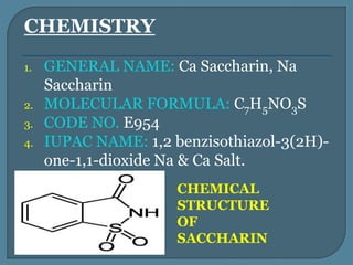 CHEMISTRY
1. GENERAL NAME: Ca Saccharin, Na
Saccharin
2. MOLECULAR FORMULA: C7H5NO3S
3. CODE NO. E954
4. IUPAC NAME: 1,2 benzisothiazol-3(2H)-
one-1,1-dioxide Na & Ca Salt.
CHEMICAL
STRUCTURE
OF
SACCHARIN
 