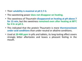 • Their solubility is maximal at pH 2.7-3.
• The sweetening power does not disappear on heating.
• The sweetness of Thaumatin disappeared on heating at pH above 7
for 15 min, but the sweetness remained even after heating at 80°C
for 4 hr at pH 2.
• This indicated that the protein Thaumatin is more thermoresistant
under acid conditions than under neutral or alkaline conditions.
• Used at 20-400 ppm in pills and tablets, its long-lasting effect covers
strongly bitter aftertastes and leaves a pleasant feeling in the
mouth.
 