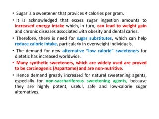 • Sugar is a sweetener that provides 4 calories per gram.
• It is acknowledged that excess sugar ingestion amounts to
increased energy intake which, in turn, can lead to weight gain
and chronic diseases associated with obesity and dental caries.
• Therefore, there is need for sugar substitutes, which can help
reduce caloric intake, particularly in overweight individuals.
• The demand for new alternative “low calorie” sweeteners for
dietetic has increased worldwide.
• Many synthetic sweeteners, which are widely used are proved
to be carcinogenic (Aspartame) and are non-nutritive.
• Hence demand greatly increased for natural sweetening agents,
especially for non-sacchariferous sweetening agents, because
they are highly potent, useful, safe and low-calorie sugar
alternatives.
 