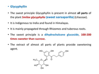 • Glycyphyllin
• The sweet principle Glycyphyllin is present in almost all parts of
the plant Smilax glycyphylla (sweet sarsaparilla) (Liliaceae).
• It is Indigenous to India and found in Himalayas.
• It is mainly propagated through Rhizomes and tuberous roots.
• The sweet principle is a dihydrochalcone glucoside, 100-200
times sweeter than sucrose.
• The extract of almost all parts of plants provide sweetening
agent.
 