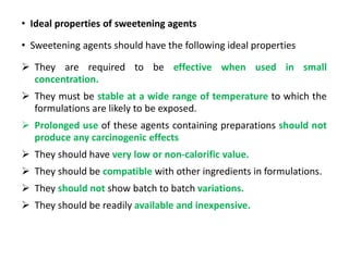 • Ideal properties of sweetening agents
• Sweetening agents should have the following ideal properties
 They are required to be effective when used in small
concentration.
 They must be stable at a wide range of temperature to which the
formulations are likely to be exposed.
 Prolonged use of these agents containing preparations should not
produce any carcinogenic effects
 They should have very low or non-calorific value.
 They should be compatible with other ingredients in formulations.
 They should not show batch to batch variations.
 They should be readily available and inexpensive.
 