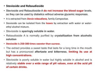 • Stevioside and Rebaudioside
• Stevioside and Rebaudioside-A do not increase the blood sugar levels,
so they can be used by diabetics without adverse glycemic responses.
• It is extracted from Stevia rebaudiana, family Compositae.
• Stevioside can be isolated from the leaves by extraction with water or water-
ethyl alcohol mixture.
• Stevioside is sparingly soluble in water.
• Rebaudioside A is normally purified by crystallization from alcoholic
solution
• Stevioside is 250-300 times sweeter than sucrose.
• The extract provides a sweet taste that lasts for a long time in the mouth
but has a pronounced aftertaste and bitterness, limiting its use at
high concentrations.
• Stevioside is poorly soluble in water but highly soluble in alcohol and is
relatively stable over a wide range of pH values, even at the acid pH
of certain drinks.
 
