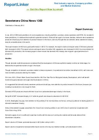 Find Industry reports, Company profiles
ReportLinker                                                                        and Market Statistics
                                           >> Get this Report Now by email!



Sweeteners China News 1302
Published on February 2013

                                                                                                               Report Summary

In Jan. 2013, CCM made predictions for some sweeteners, including erythritol, sucralose, stevia sweetener and HFCS. As revealed in
these predictions, it is believed that erythritol's potential market in China will be huge in the future; besides, domestic stevia sweetener
producers should pay more attention to product research in the future, and only through that can domestic stevia sweetener industry
keep its competitiveness in the world.


The export situation of HIS had a good performance in 2012. For example, the export volume and export value of Chinese cyclamate
both increased in 2012. The export volume and export value of another HIS, aspartame, also increased in 2012. As a key indicator for
domestic HIS production, the increasing export volume means that domestic HIS industry also enjoyed a good performance in
production.


Headline


Though domestic erythritol producers considered that the development of Chinese erythritol industry is still at an initial stage, it is
believed that its potential market is huge in the future.


Though competition of domestic sucralose market is intense at present, it is predicted to be further intensified in 2013, with more and
more domestic producers entering the market.


On 6 Jan. 2013, China's State Council launched the 12th Five-Year Plan for Biological Industry Development, which will benefit
functional sugar producers and sugar alcohol producers in China.


It is suggested that domestic stevia sweetener producers should pay more attention to product research in the future, because just
investing in production is not enough for them.


Domestic HFCS producers should shift their focus from carbonated beverage industry in the future.


Net profit of QHT increased sharply in H1 while its growth rate showed a downtrend in H2 2012.


In 2013, Baolingbao may pay more attention to the publicity of its main business and honour, aiming to publicize its leading position in
domestic sweetener industry.


Anhui Jinhe started to supply acesulfame-K to Coca-Cola in small quantities in Jan. 2013 since it carried out cooperation with
Coca-Cola in Aug. 2012.


Domestic supply of corn is sufficient in past two months with the new corn coming into market and the weak demand from
downstream industries.


Export volume of Chinese cyclamate bounced in 2012 after a drop in 2011.


Export volume of aspartame increased while import volume of its key raw material namely L-phe decreased in 2012.



Sweeteners China News 1302 (From Slideshare)                                                                                       Page 1/4
 