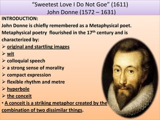 “Sweetest Love I Do Not Goe” (1611)
John Donne (1572 – 1631)
INTRODUCTION:
John Donne is chiefly remembered as a Metaphysical poet.
Metaphysical poetry flourished in the 17th century and is
characterized by:
 original and startling images
 wit
 colloquial speech
 a strong sense of morality
 compact expression
 flexible rhythm and metre
 hyperbole
 the conceit
• A conceit is a striking metaphor created by the
combination of two dissimilar things.
 