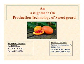 An
Assignment On
Production Technology of Sweet gourd
SUBMITTED TO:-
Dr. K.D.Desai
A.C.H.F., N.A.U.,
Navsari 396 450.
SUBMITTED BY:-
Parmar Manishkumar N.
2020217018
III SEM, M.Sc. (Horti)
VEGETABLESCIENCE
 