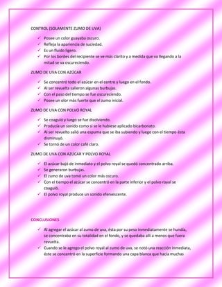 CONTROL (SOLAMENTE ZUMO DE UVA)

     Posee un color guayaba oscuro.
     Refleja la apariencia de suciedad.
     Es un fluido ligero.
     Por los bordes del recipiente se ve más clarito y a medida que va llegando a la
      mitad se va oscureciendo.

ZUMO DE UVA CON AZÚCAR

     Se concentró todo el azúcar en el centro y luego en el fondo.
     Al ser revuelta salieron algunas burbujas.
     Con el paso del tiempo se fue oscureciendo.
     Posee un olor más fuerte que el zumo inicial.

ZUMO DE UVA CON POLVO ROYAL

   Se coaguló y luego se fue disolviendo.
   Producía un sonido como si se le hubiese aplicado bicarbonato.
   Al ser revuelto salió una espuma que se iba subiendo y luego con el tiempo ésta
    disminuyó.
   Se tornó de un color café claro.

ZUMO DE UVA CON AZÚCAR Y POLVO ROYAL

   El azúcar bajó de inmediato y el polvo royal se quedó concentrado arriba.
   Se generaron burbujas.
   El zumo de uva tomó un color más oscuro.
   Con el tiempo el azúcar se concentró en la parte inferior y el polvo royal se
    coaguló.
   El polvo royal produce un sonido efervescente.




CONCLUSIONES

   Al agregar el azúcar al zumo de uva, ésta por su peso inmediatamente se hundía,
    se concentraba en su totalidad en el fondo, y se quedaba allí a menos que fuera
    revuelta.
   Cuando se le agrego el polvo royal al zumo de uva, se notó una reacción inmediata,
    éste se concentró en la superficie formando una capa blanca que hacía muchas
 